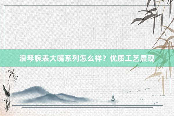 浪琴腕表大嘴系列怎么样？优质工艺展现