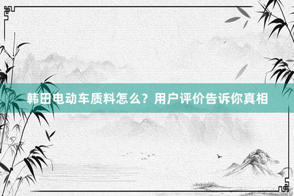 韩田电动车质料怎么？用户评价告诉你真相