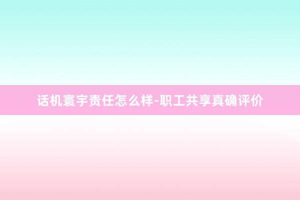 话机寰宇责任怎么样-职工共享真确评价