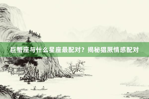 巨蟹座与什么星座最配对？揭秘猖厥情感配对