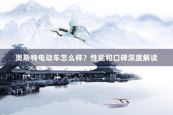 奥斯特电动车怎么样？性能和口碑深度解读