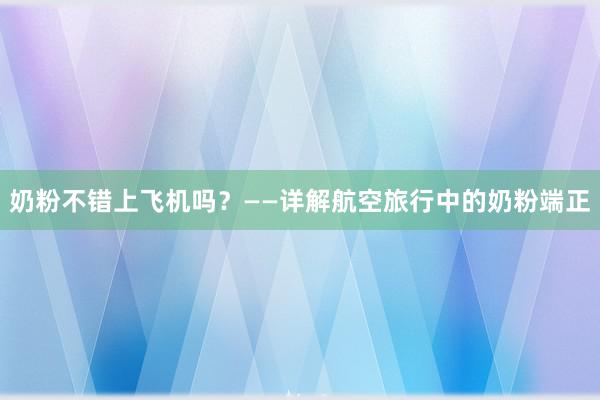 奶粉不错上飞机吗？——详解航空旅行中的奶粉端正