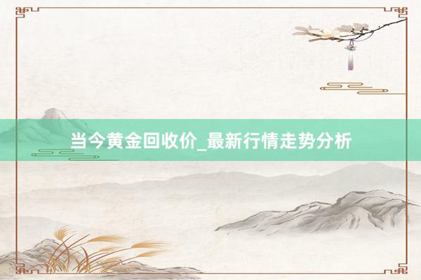当今黄金回收价_最新行情走势分析