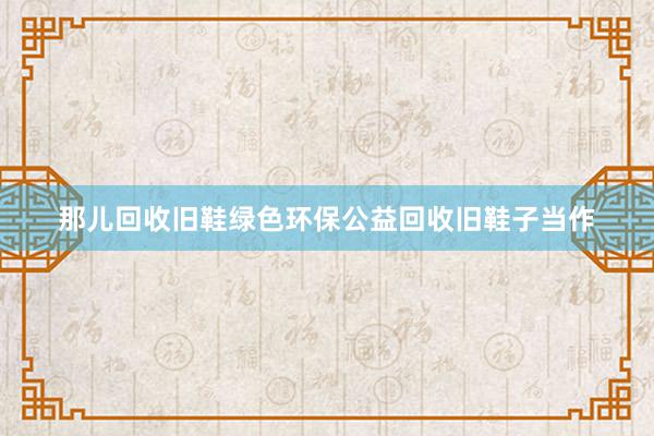 那儿回收旧鞋绿色环保公益回收旧鞋子当作